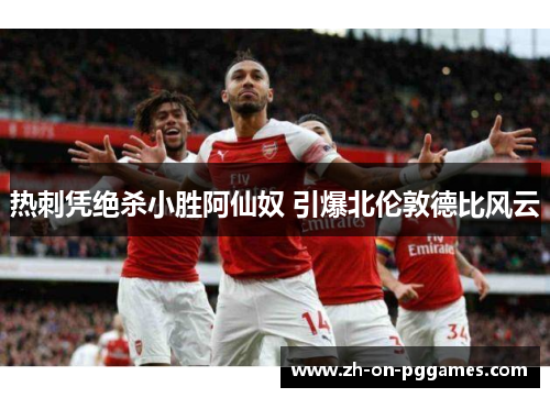 热刺凭绝杀小胜阿仙奴 引爆北伦敦德比风云 热刺凭绝杀小胜阿仙奴 引爆北伦敦德比风云