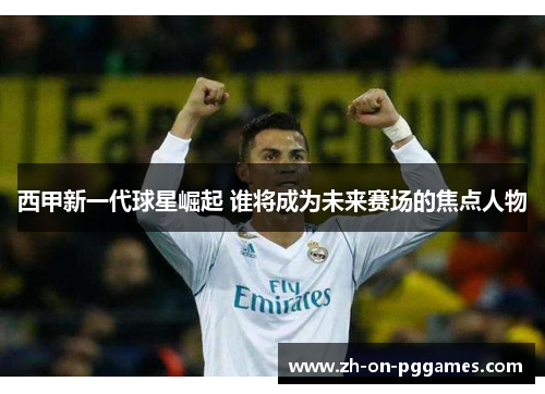 西甲新一代球星崛起 谁将成为未来赛场的焦点人物