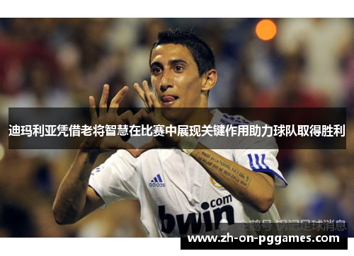 迪玛利亚凭借老将智慧在比赛中展现关键作用助力球队取得胜利