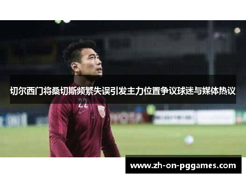 切尔西门将桑切斯频繁失误引发主力位置争议球迷与媒体热议 切尔西门将桑切斯频繁失误引发主力位置争议球迷与媒体热议