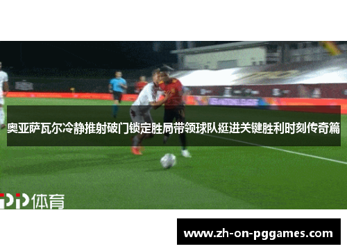 奥亚萨瓦尔冷静推射破门锁定胜局带领球队挺进关键胜利时刻传奇篇