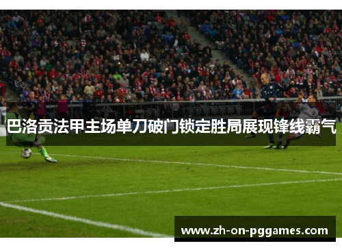 巴洛贡法甲主场单刀破门锁定胜局展现锋线霸气 巴洛贡法甲主场单刀破门锁定胜局展现锋线霸气
