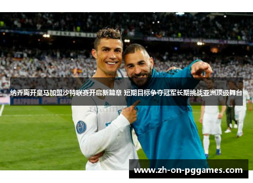 纳乔离开皇马加盟沙特联赛开启新篇章 短期目标争夺冠军长期挑战亚洲顶级舞台