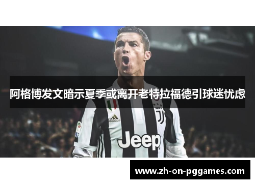 阿格博发文暗示夏季或离开老特拉福德引球迷忧虑 阿格博发文暗示夏季或离开老特拉福德引球迷忧虑