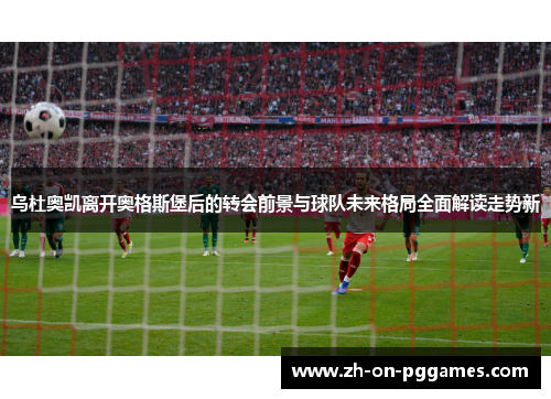 乌杜奥凯离开奥格斯堡后的转会前景与球队未来格局全面解读走势新