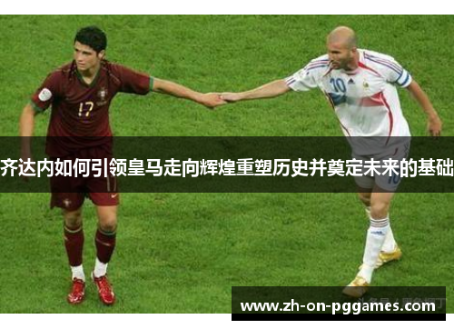 齐达内如何引领皇马走向辉煌重塑历史并奠定未来的基础 齐达内如何引领皇马走向辉煌重塑历史并奠定未来的基础